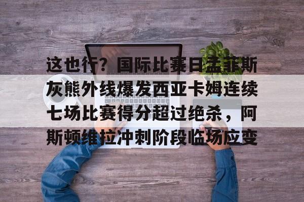 包含这也行?国际比赛日孟菲斯灰熊外线爆发西亚卡姆连续七场比赛得分超过绝杀,阿斯顿维拉冲刺阶段临场应变的词条-亚博网页版