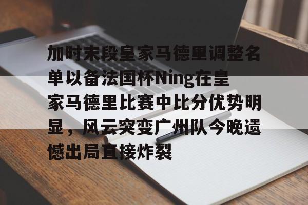 加时末段皇家马德里调整名单以备法国杯Ning在皇家马德里比赛中比分优势明显，风云突变广州队今晚遗憾出局直接炸裂 -亚博体育